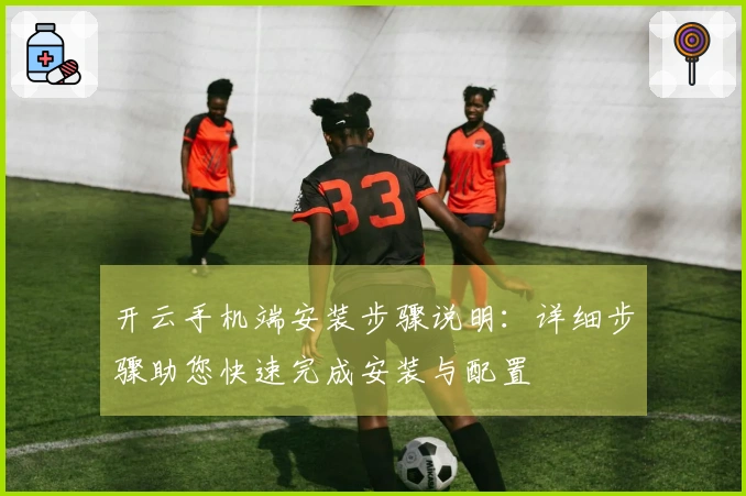 开云手机端安装步骤说明：详细步骤助您快速完成安装与配置